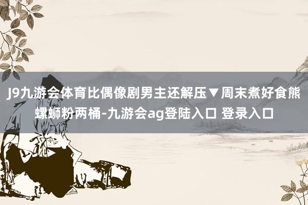 J9九游会体育比偶像剧男主还解压▼周末煮好食熊螺蛳粉两桶-九游会ag登陆入口 登录入口
