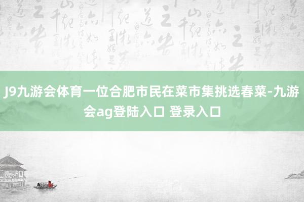 J9九游会体育一位合肥市民在菜市集挑选春菜-九游会ag登陆入口 登录入口