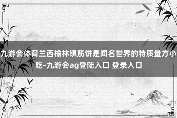 九游会体育兰西榆林镇筋饼是闻名世界的特质量方小吃-九游会ag登陆入口 登录入口