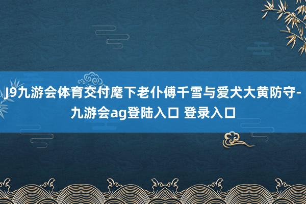 J9九游会体育交付麾下老仆傅千雪与爱犬大黄防守-九游会ag登陆入口 登录入口