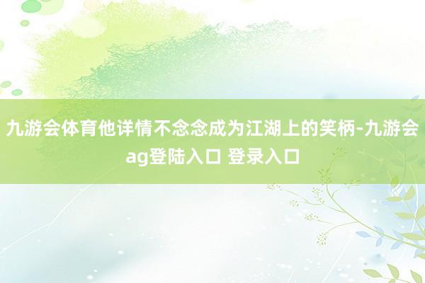 九游会体育他详情不念念成为江湖上的笑柄-九游会ag登陆入口 登录入口