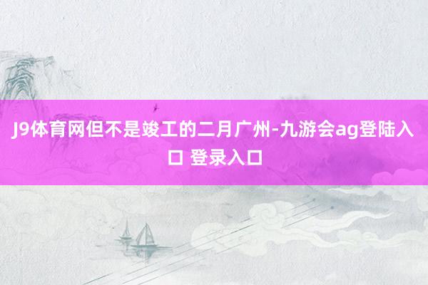 J9体育网但不是竣工的二月广州-九游会ag登陆入口 登录入口
