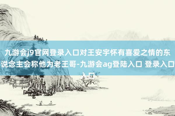 九游会j9官网登录入口对王安宇怀有喜爱之情的东说念主会称他为老王哥-九游会ag登陆入口 登录入口