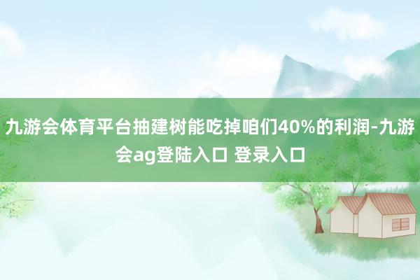 九游会体育平台抽建树能吃掉咱们40%的利润-九游会ag登陆入口 登录入口