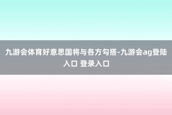 九游会体育好意思国将与各方勾搭-九游会ag登陆入口 登录入口