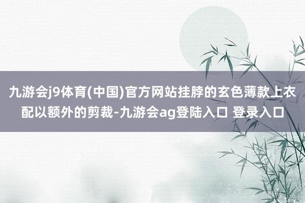 九游会j9体育(中国)官方网站挂脖的玄色薄款上衣配以额外的剪裁-九游会ag登陆入口 登录入口