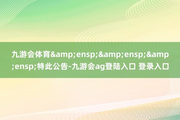 九游会体育&ensp;&ensp;&ensp;特此公告-九游会ag登陆入口 登录入口
