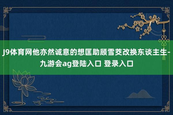 J9体育网他亦然诚意的想匡助顾雪茭改换东谈主生-九游会ag登陆入口 登录入口