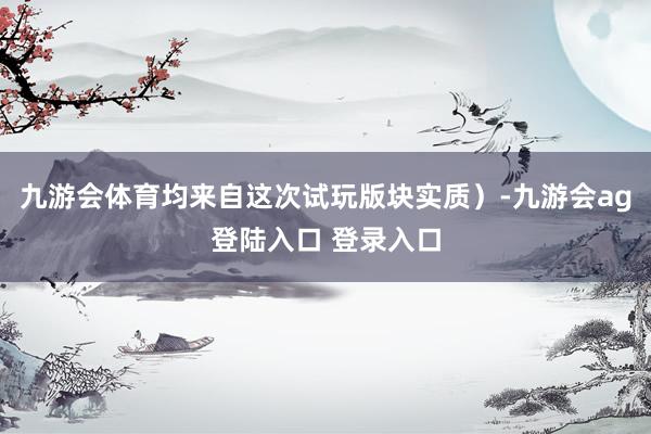 九游会体育均来自这次试玩版块实质）-九游会ag登陆入口 登录入口