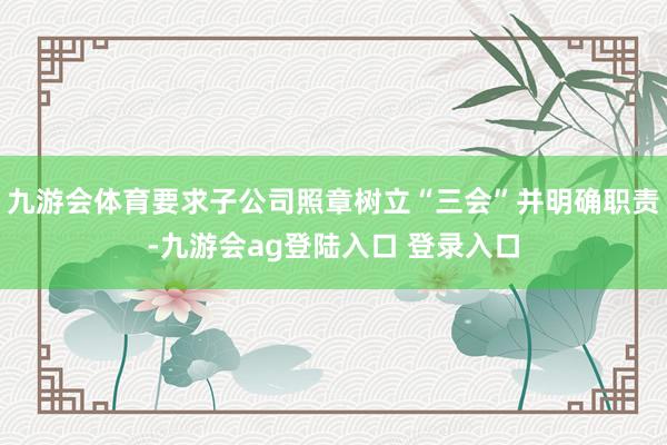 九游会体育要求子公司照章树立“三会”并明确职责-九游会ag登陆入口 登录入口