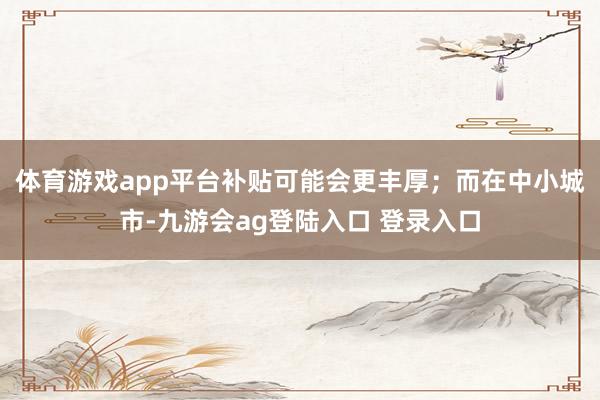 体育游戏app平台补贴可能会更丰厚；而在中小城市-九游会ag登陆入口 登录入口
