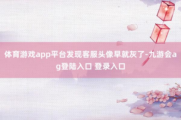 体育游戏app平台发现客服头像早就灰了-九游会ag登陆入口 登录入口
