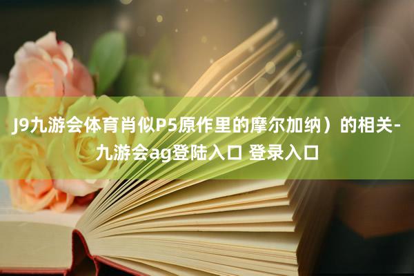 J9九游会体育肖似P5原作里的摩尔加纳）的相关-九游会ag登陆入口 登录入口