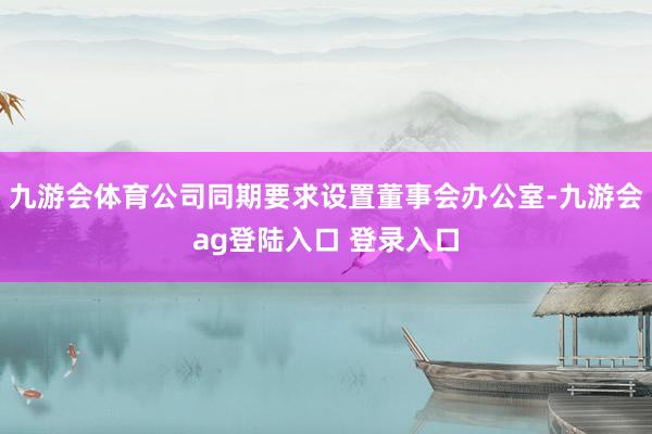 九游会体育公司同期要求设置董事会办公室-九游会ag登陆入口 登录入口