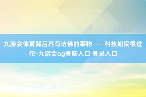 九游会体育背后齐有访佛的事物 —— 科技如实很进犯-九游会ag登陆入口 登录入口