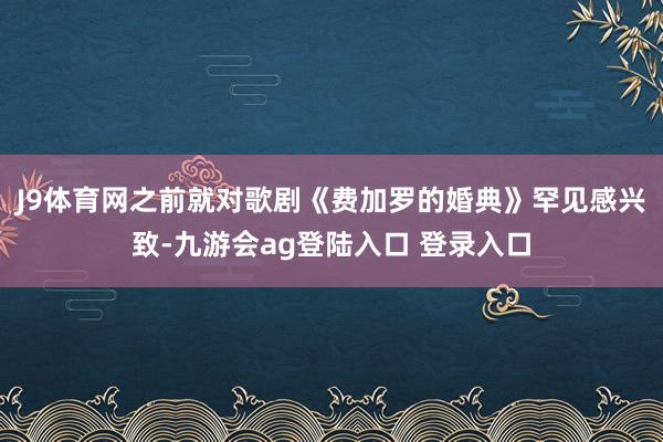J9体育网之前就对歌剧《费加罗的婚典》罕见感兴致-九游会ag登陆入口 登录入口