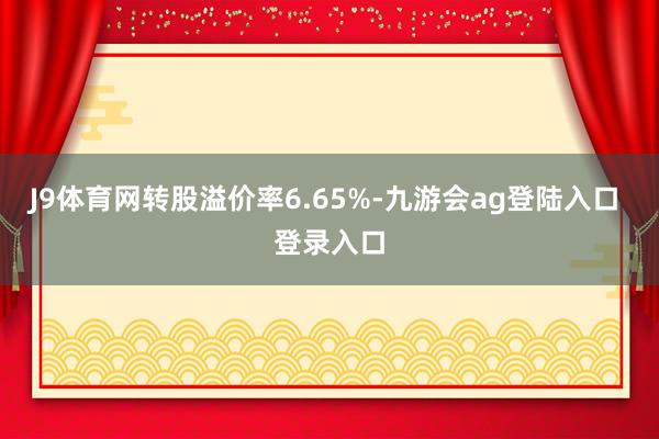 J9体育网转股溢价率6.65%-九游会ag登陆入口 登录入口