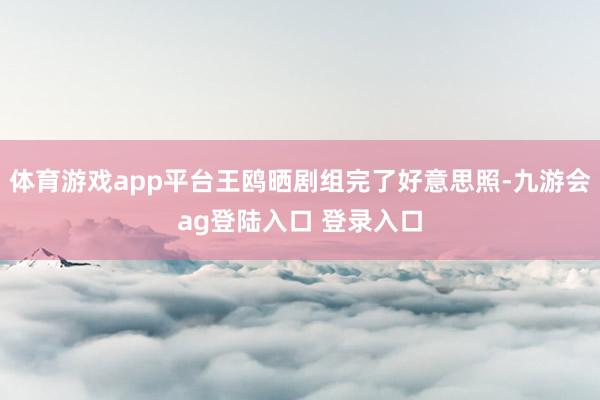 体育游戏app平台王鸥晒剧组完了好意思照-九游会ag登陆入口 登录入口