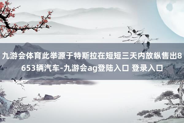 九游会体育此举源于特斯拉在短短三天内放纵售出8653辆汽车-九游会ag登陆入口 登录入口