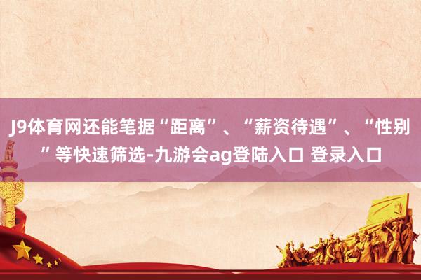 J9体育网还能笔据“距离”、“薪资待遇”、“性别”等快速筛选-九游会ag登陆入口 登录入口