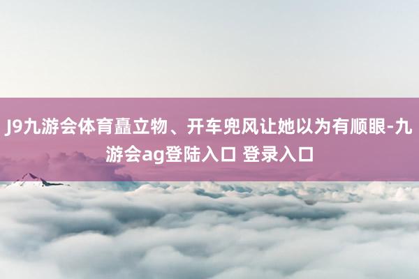 J9九游会体育矗立物、开车兜风让她以为有顺眼-九游会ag登陆入口 登录入口
