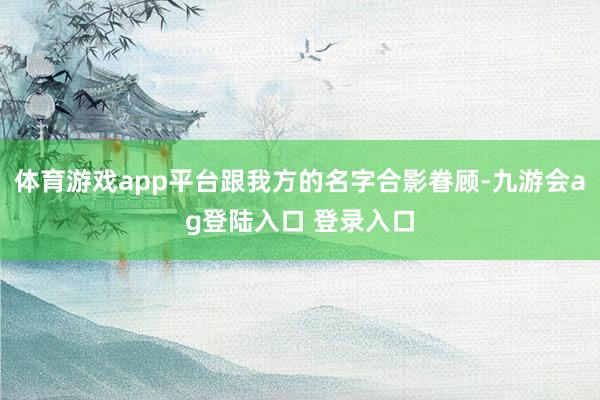 体育游戏app平台跟我方的名字合影眷顾-九游会ag登陆入口 登录入口