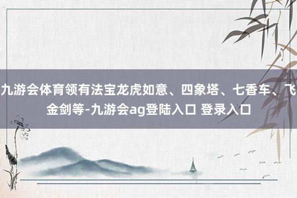 九游会体育领有法宝龙虎如意、四象塔、七香车、飞金剑等-九游会ag登陆入口 登录入口