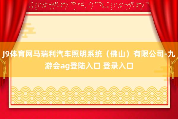 J9体育网马瑞利汽车照明系统（佛山）有限公司-九游会ag登陆入口 登录入口