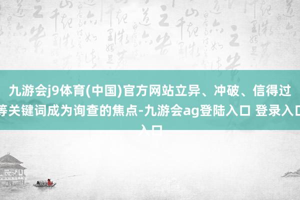九游会j9体育(中国)官方网站立异、冲破、信得过等关键词成为询查的焦点-九游会ag登陆入口 登录入口
