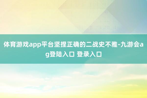 体育游戏app平台坚捏正确的二战史不雅-九游会ag登陆入口 登录入口