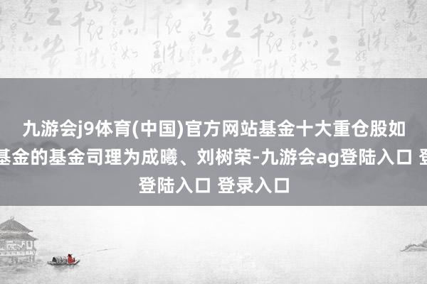 九游会j9体育(中国)官方网站基金十大重仓股如下：该基金的基金司理为成曦、刘树荣-九游会ag登陆入口 登录入口