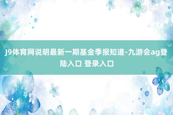 J9体育网说明最新一期基金季报知道-九游会ag登陆入口 登录入口