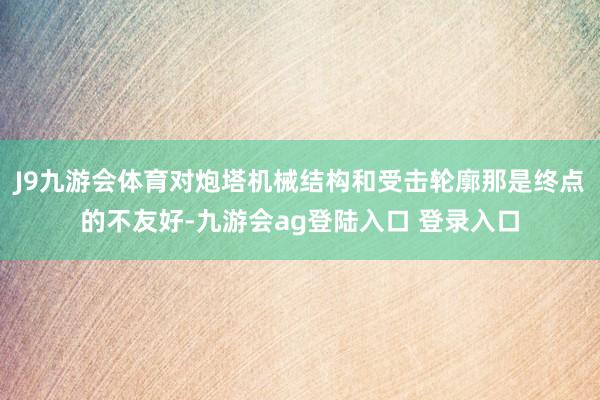 J9九游会体育对炮塔机械结构和受击轮廓那是终点的不友好-九游会ag登陆入口 登录入口