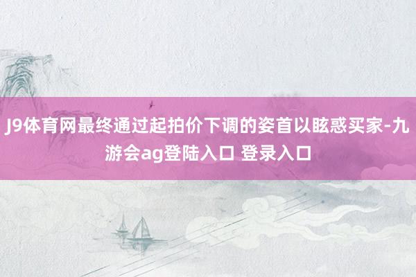 J9体育网最终通过起拍价下调的姿首以眩惑买家-九游会ag登陆入口 登录入口