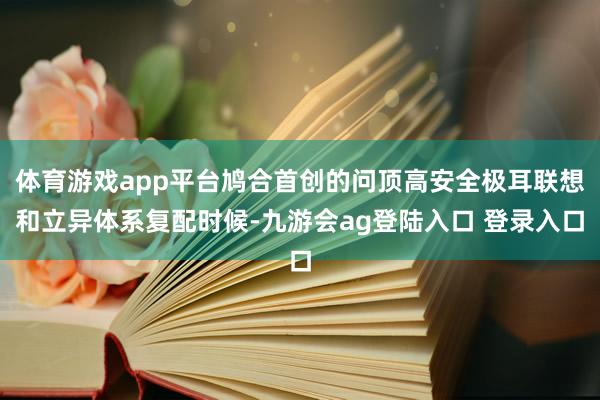 体育游戏app平台鸠合首创的问顶高安全极耳联想和立异体系复配时候-九游会ag登陆入口 登录入口