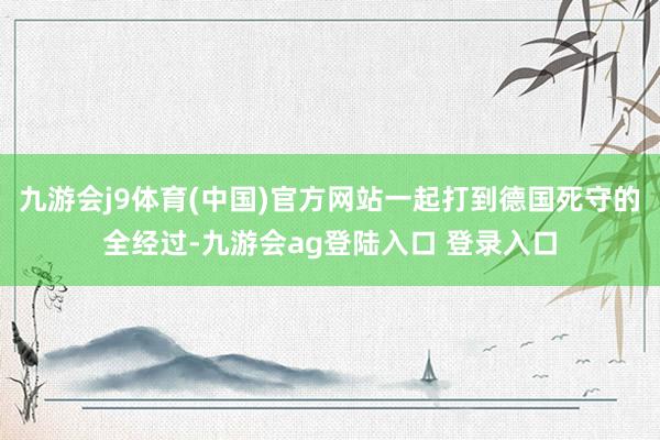 九游会j9体育(中国)官方网站一起打到德国死守的全经过-九游会ag登陆入口 登录入口