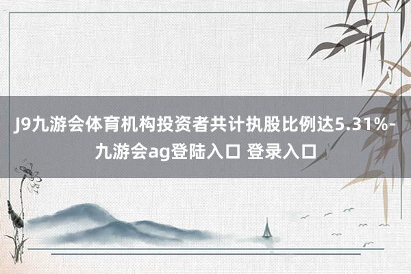 J9九游会体育机构投资者共计执股比例达5.31%-九游会ag登陆入口 登录入口