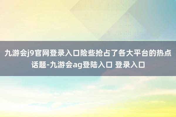 九游会j9官网登录入口险些抢占了各大平台的热点话题-九游会ag登陆入口 登录入口