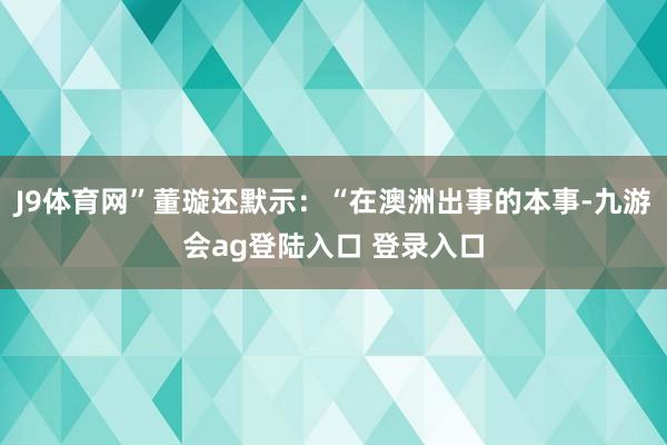 J9体育网”董璇还默示：“在澳洲出事的本事-九游会ag登陆入口 登录入口