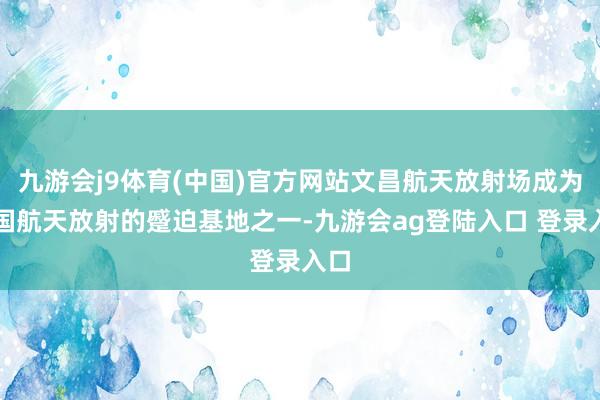 九游会j9体育(中国)官方网站文昌航天放射场成为我国航天放射的蹙迫基地之一-九游会ag登陆入口 登录入口