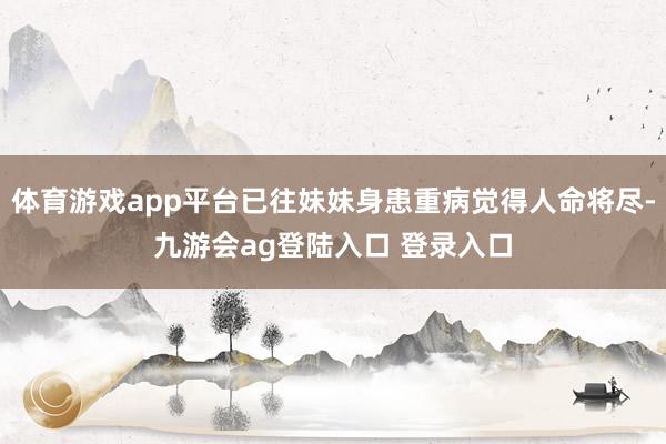 体育游戏app平台已往妹妹身患重病觉得人命将尽-九游会ag登陆入口 登录入口