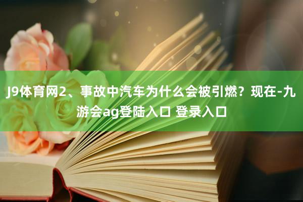 J9体育网2、事故中汽车为什么会被引燃？现在-九游会ag登陆入口 登录入口
