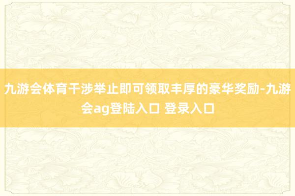 九游会体育干涉举止即可领取丰厚的豪华奖励-九游会ag登陆入口 登录入口