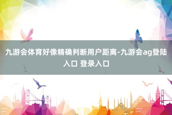 九游会体育好像精确判断用户距离-九游会ag登陆入口 登录入口