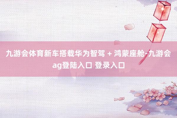 九游会体育新车搭载华为智驾 + 鸿蒙座舱-九游会ag登陆入口 登录入口