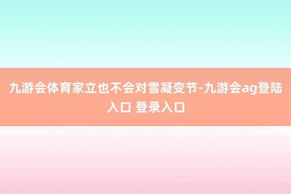 九游会体育家立也不会对雪凝变节-九游会ag登陆入口 登录入口