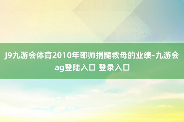 J9九游会体育2010年邵帅捐髓救母的业绩-九游会ag登陆入口 登录入口