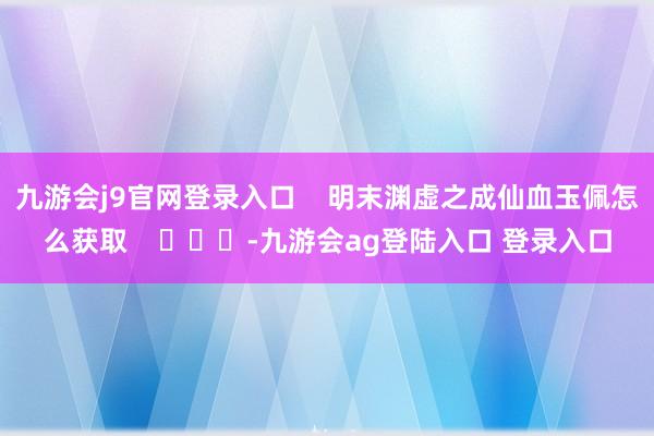 九游会j9官网登录入口    明末渊虚之成仙血玉佩怎么获取    			-九游会ag登陆入口 登录入口