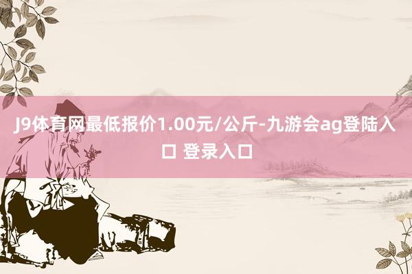 J9体育网最低报价1.00元/公斤-九游会ag登陆入口 登录入口