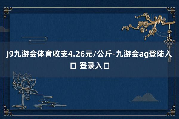 J9九游会体育收支4.26元/公斤-九游会ag登陆入口 登录入口